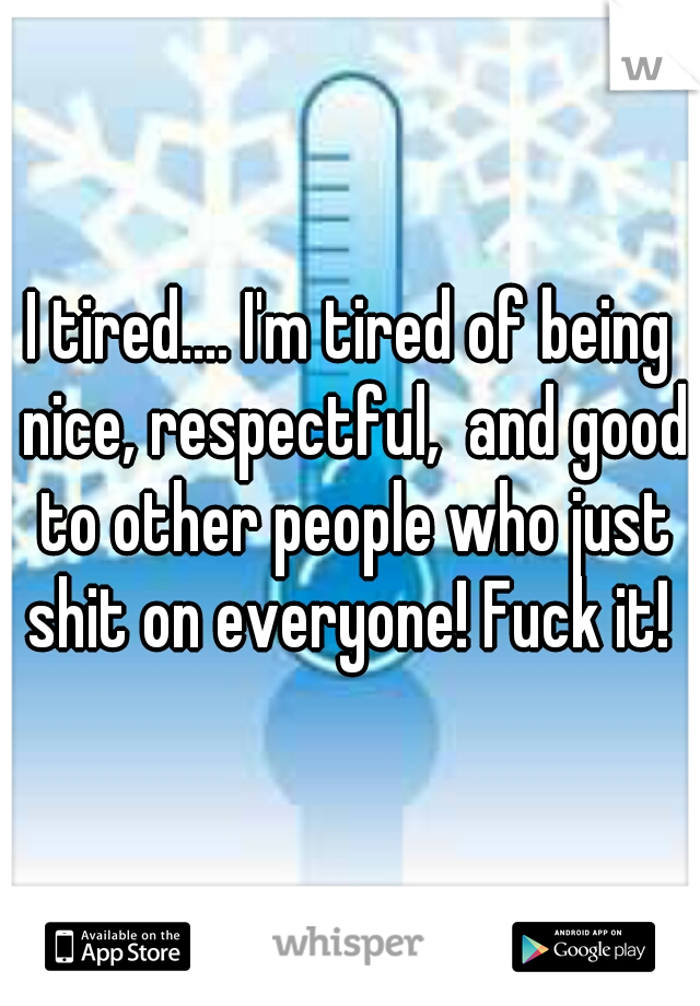 I tired.... I'm tired of being nice, respectful,  and good to other people who just shit on everyone! Fuck it! 