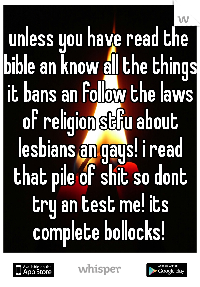 unless you have read the bible an know all the things it bans an follow the laws of religion stfu about lesbians an gays! i read that pile of shit so dont try an test me! its complete bollocks! 