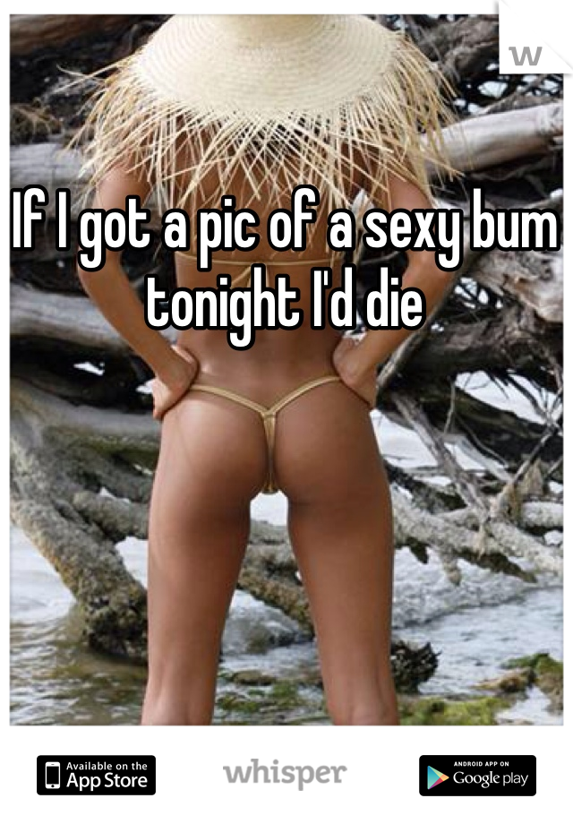 If I got a pic of a sexy bum tonight I'd die 