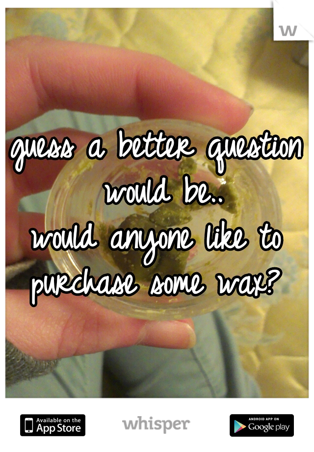 guess a better question would be..
would anyone like to purchase some wax? 