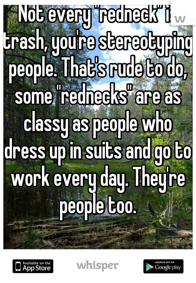 Not every "redneck" is trash, you're stereotyping people. That's rude to do, some "rednecks" are as classy as people who dress up in suits and go to work every day. They're people too. 