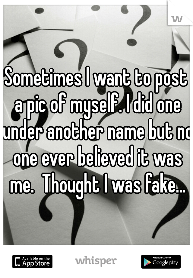 Sometimes I want to post a pic of myself. I did one under another name but no one ever believed it was me.  Thought I was fake...