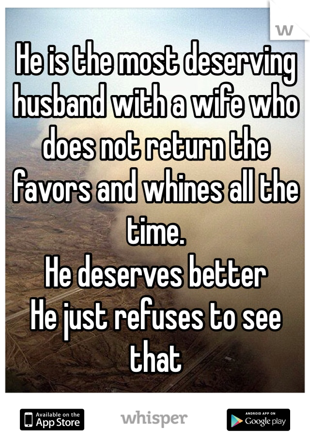 He is the most deserving husband with a wife who does not return the favors and whines all the time. 
He deserves better 
He just refuses to see that 