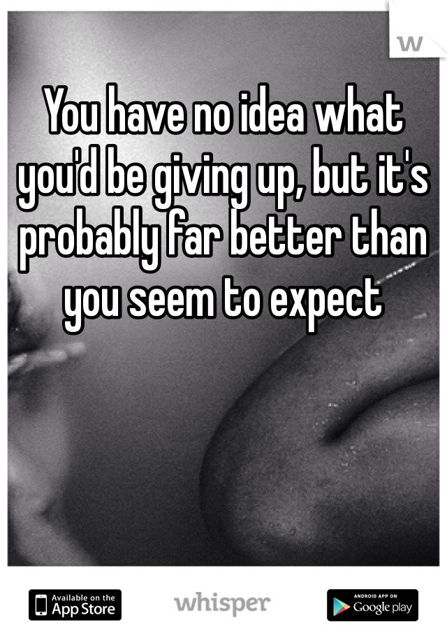You have no idea what you'd be giving up, but it's probably far better than you seem to expect