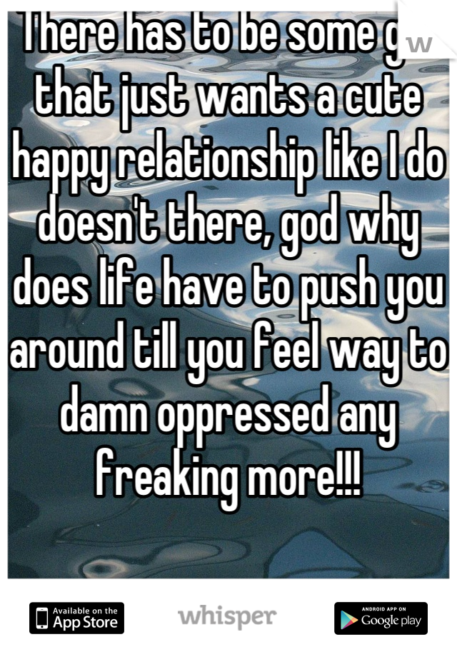 There has to be some girl that just wants a cute happy relationship like I do doesn't there, god why does life have to push you around till you feel way to damn oppressed any freaking more!!!