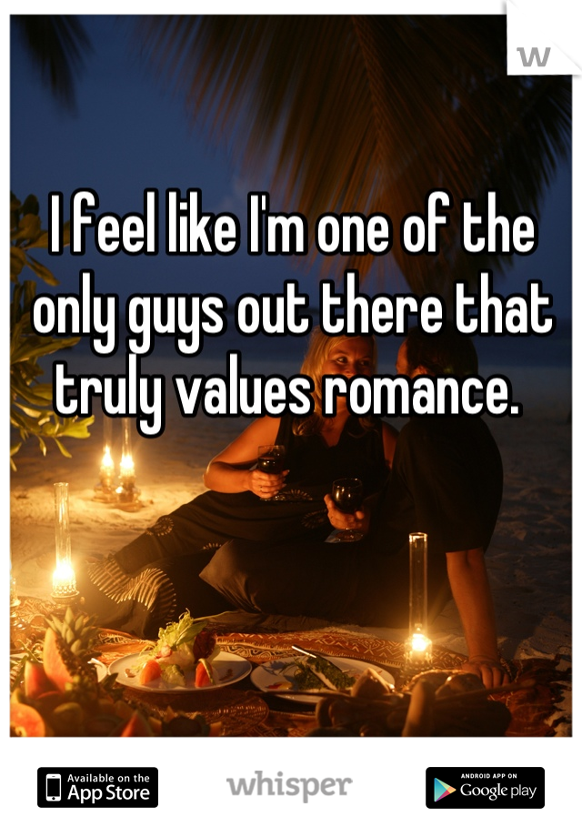 I feel like I'm one of the only guys out there that truly values romance. 