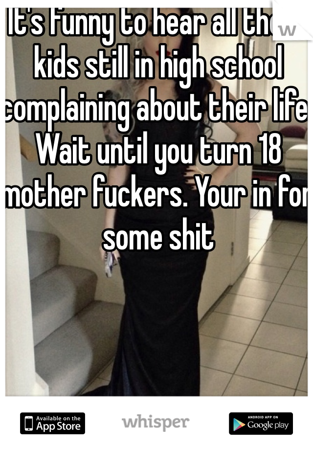 It's funny to hear all these kids still in high school complaining about their life. Wait until you turn 18 mother fuckers. Your in for some shit