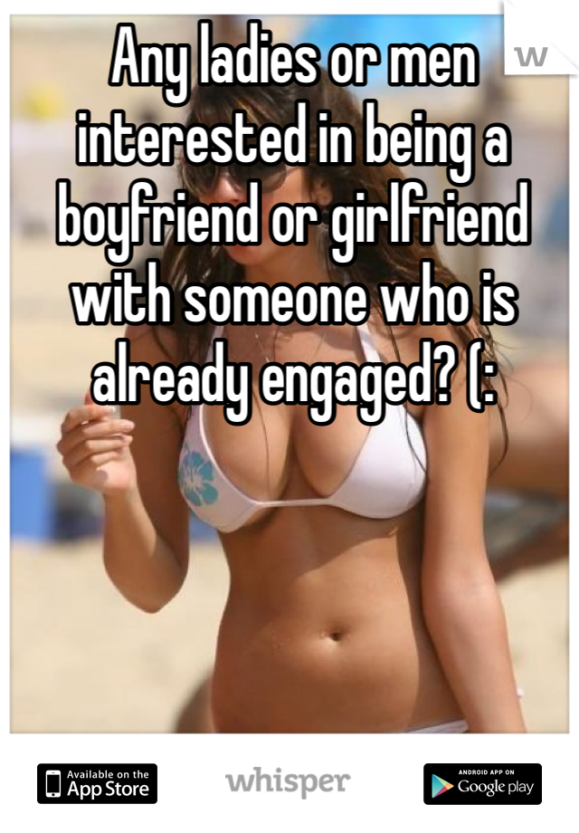 Any ladies or men interested in being a boyfriend or girlfriend with someone who is already engaged? (: