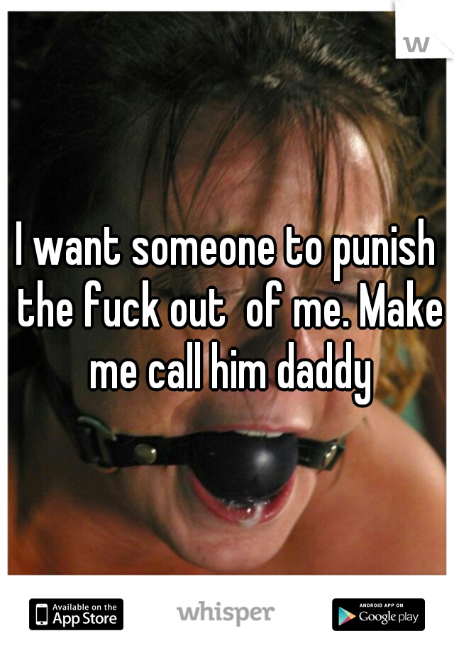I want someone to punish the fuck out  of me. Make me call him daddy
