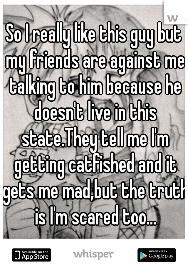 So I really like this guy but my friends are against me talking to him because he doesn't live in this state.They tell me I'm getting catfished and it gets me mad,but the truth is I'm scared too...