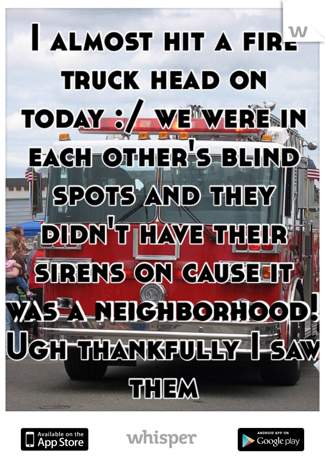 I almost hit a fire truck head on today :/ we were in each other's blind spots and they didn't have their sirens on cause it was a neighborhood! Ugh thankfully I saw them 