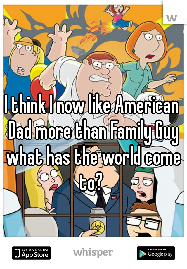 I think I now like American Dad more than Family Guy what has the world come to? 