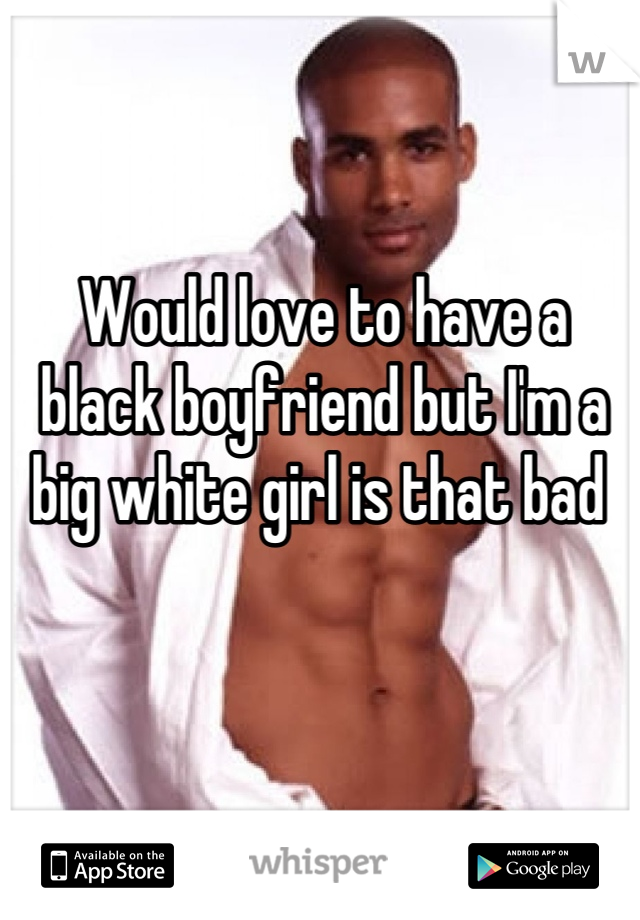 Would love to have a black boyfriend but I'm a big white girl is that bad 