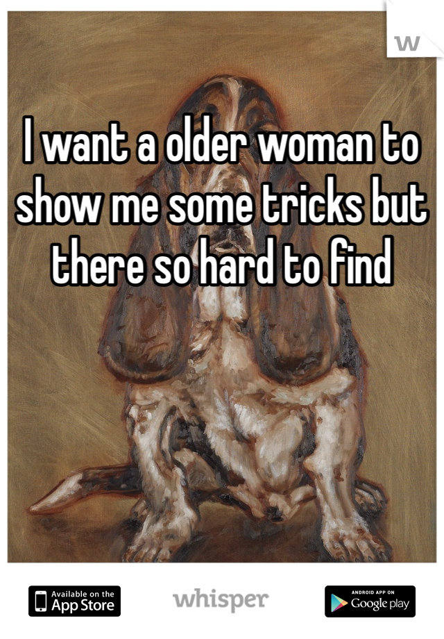 I want a older woman to show me some tricks but there so hard to find