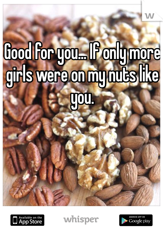 Good for you... If only more girls were on my nuts like you.