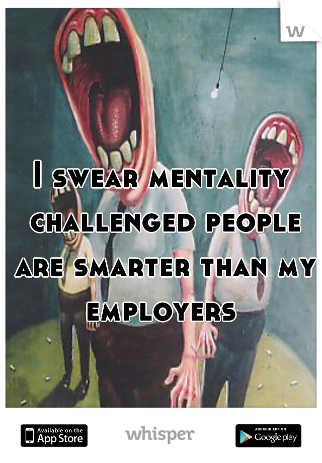 I swear mentality challenged people are smarter than my employers 