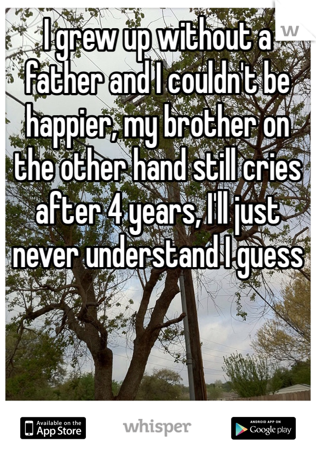 I grew up without a father and I couldn't be happier, my brother on the other hand still cries after 4 years, I'll just never understand I guess
