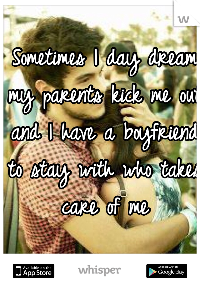Sometimes I day dream my parents kick me out and I have a boyfriend to stay with who takes care of me