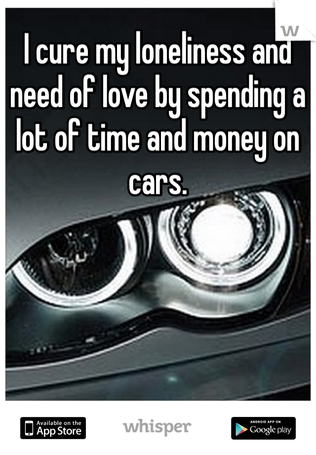 I cure my loneliness and need of love by spending a lot of time and money on cars. 