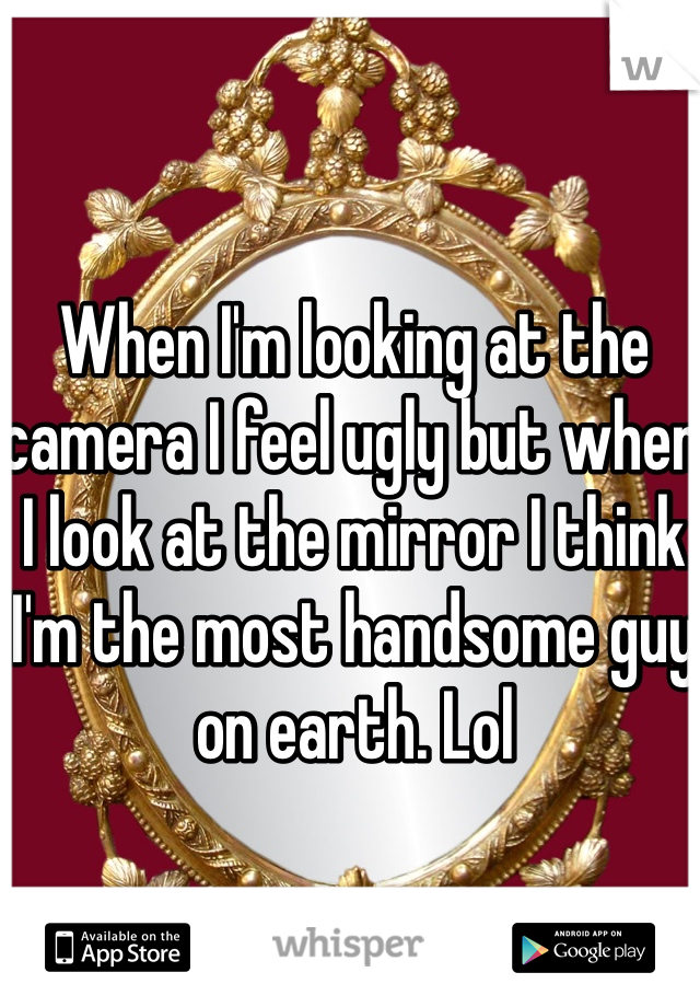 When I'm looking at the camera I feel ugly but when I look at the mirror I think I'm the most handsome guy on earth. Lol