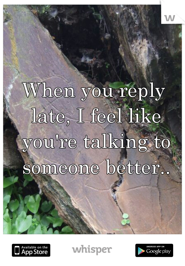 When you reply late, I feel like you're talking to someone better..