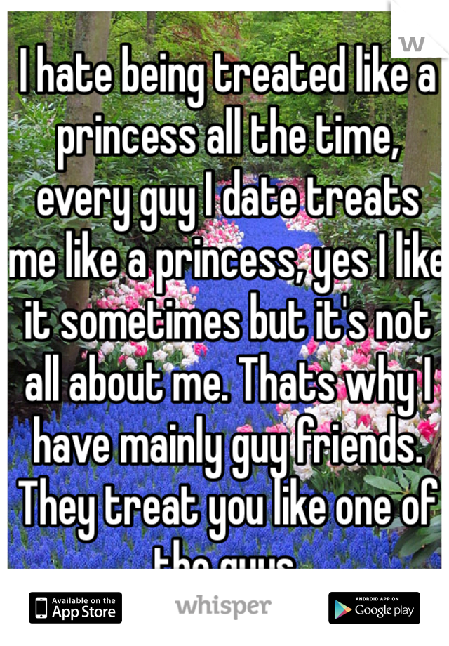 I hate being treated like a princess all the time, every guy I date treats me like a princess, yes I like it sometimes but it's not all about me. Thats why I have mainly guy friends. They treat you like one of the guys. 