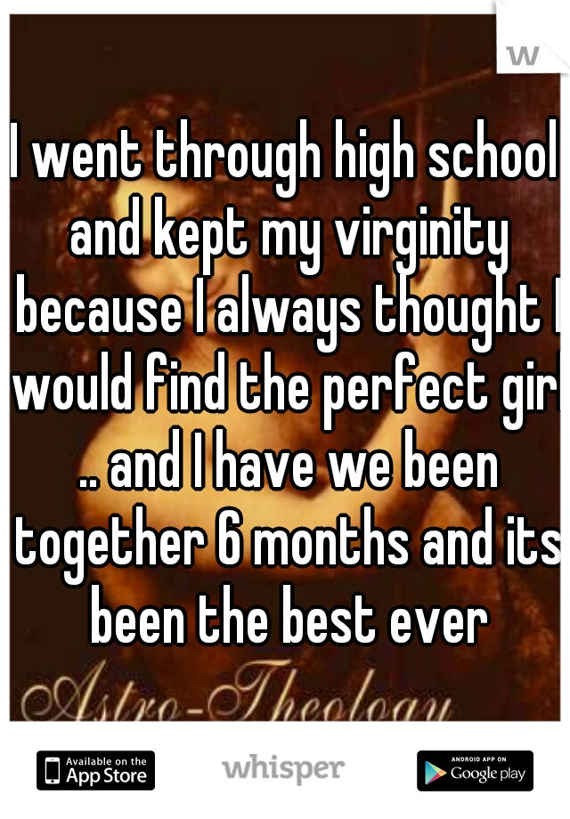 I went through high school and kept my virginity because I always thought I would find the perfect girl .. and I have we been together 6 months and its been the best ever