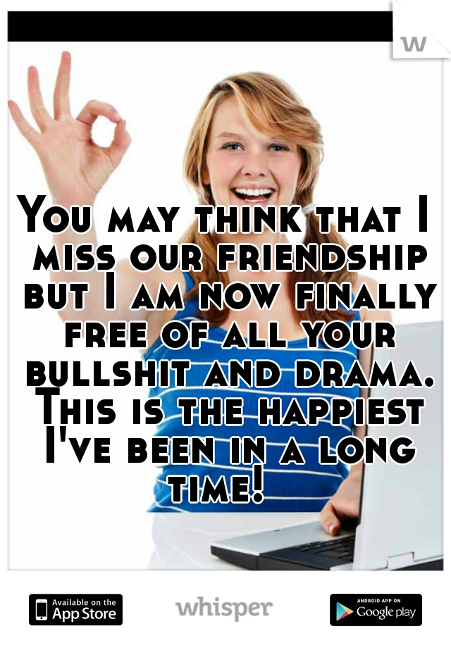 You may think that I miss our friendship but I am now finally free of all your bullshit and drama. This is the happiest I've been in a long time!  