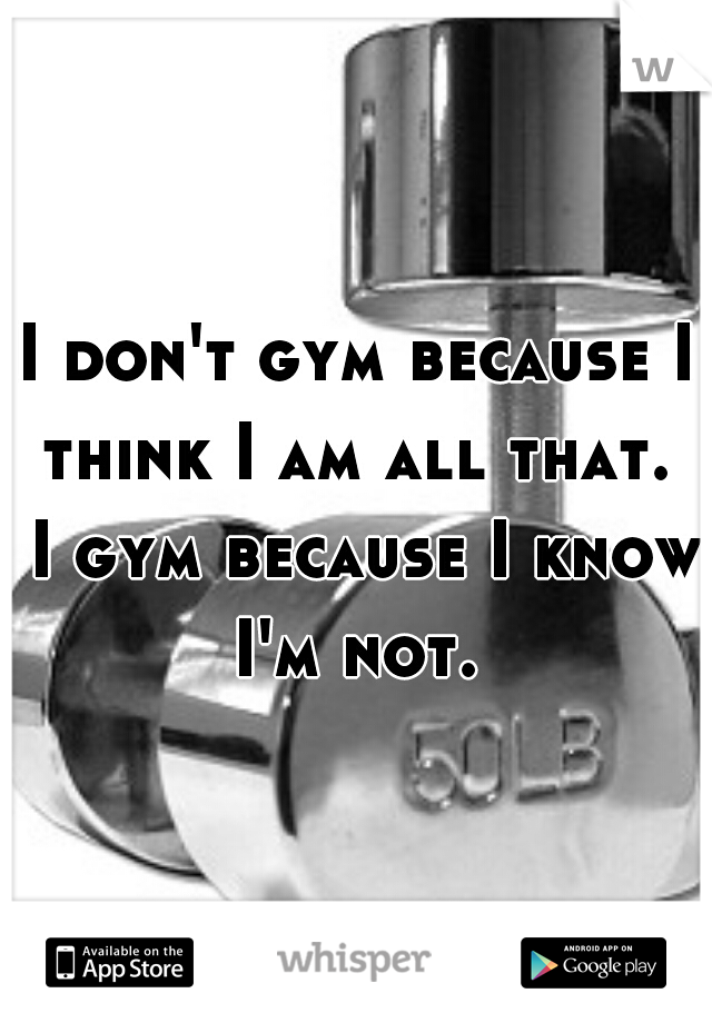 I don't gym because I think I am all that.  I gym because I know I'm not. 