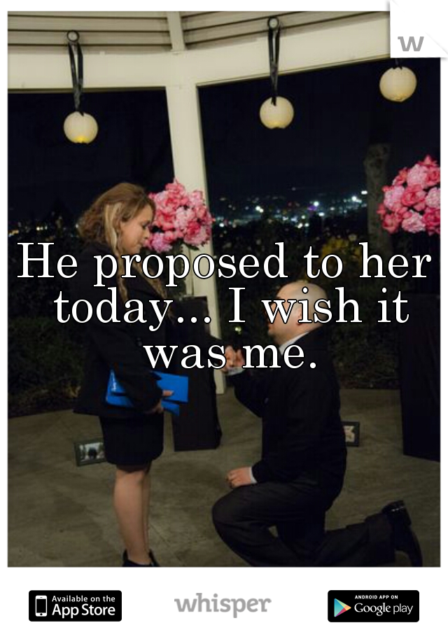 He proposed to her today... I wish it was me.