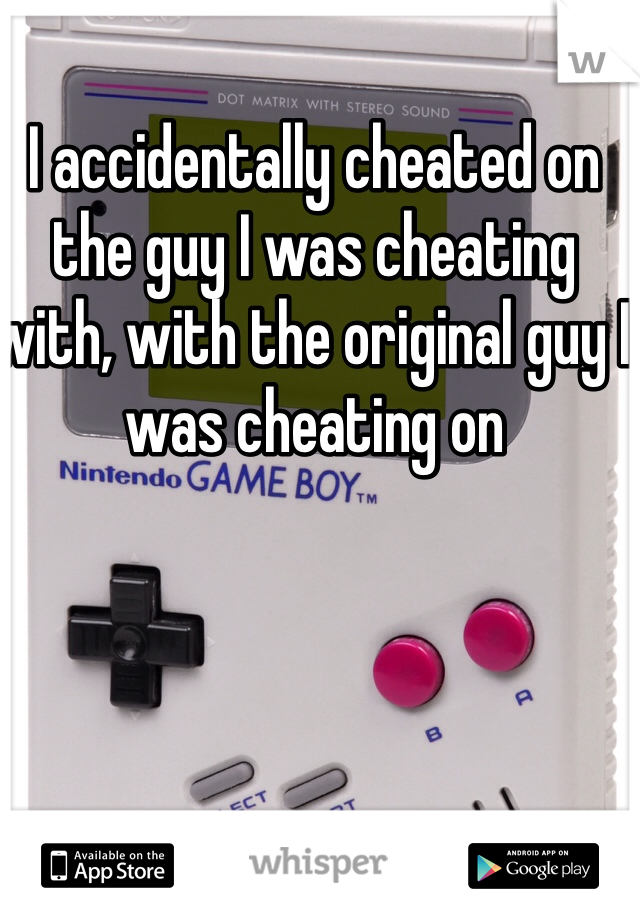 I accidentally cheated on the guy I was cheating with, with the original guy I was cheating on