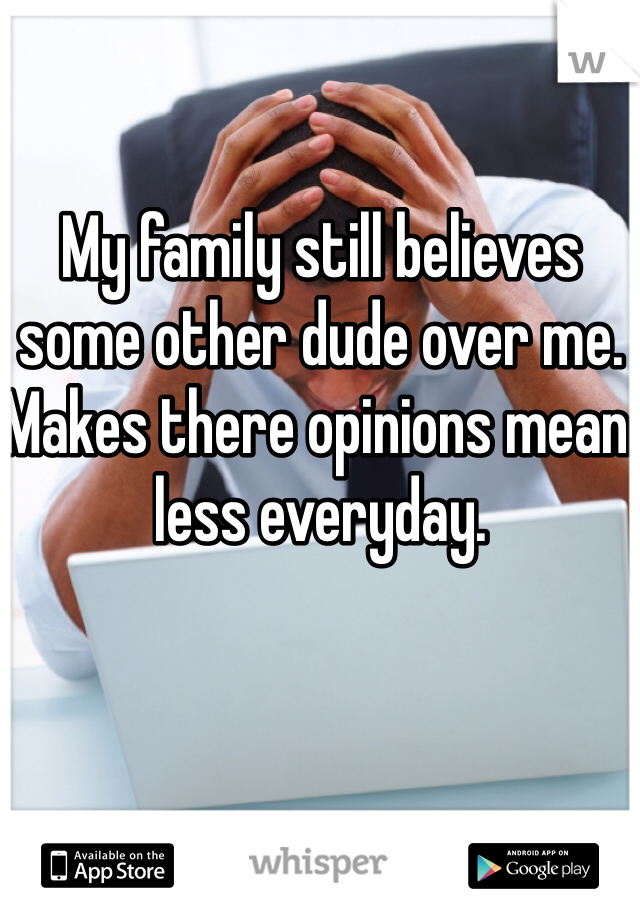 My family still believes some other dude over me. Makes there opinions mean less everyday.