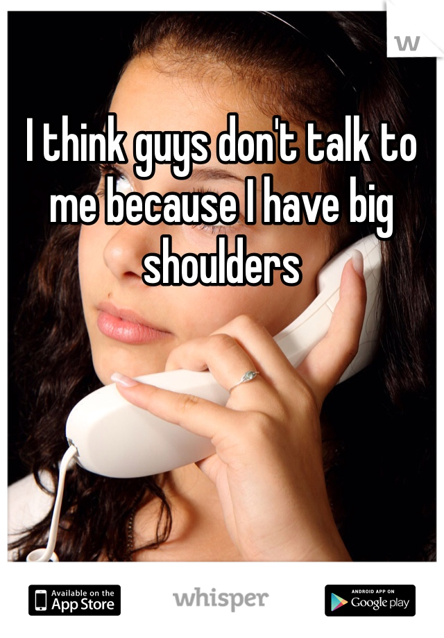 I think guys don't talk to me because I have big shoulders