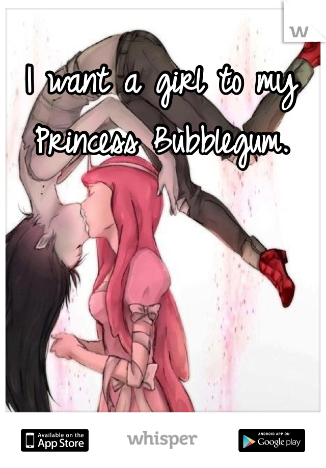 I want a girl to my Princess Bubblegum.