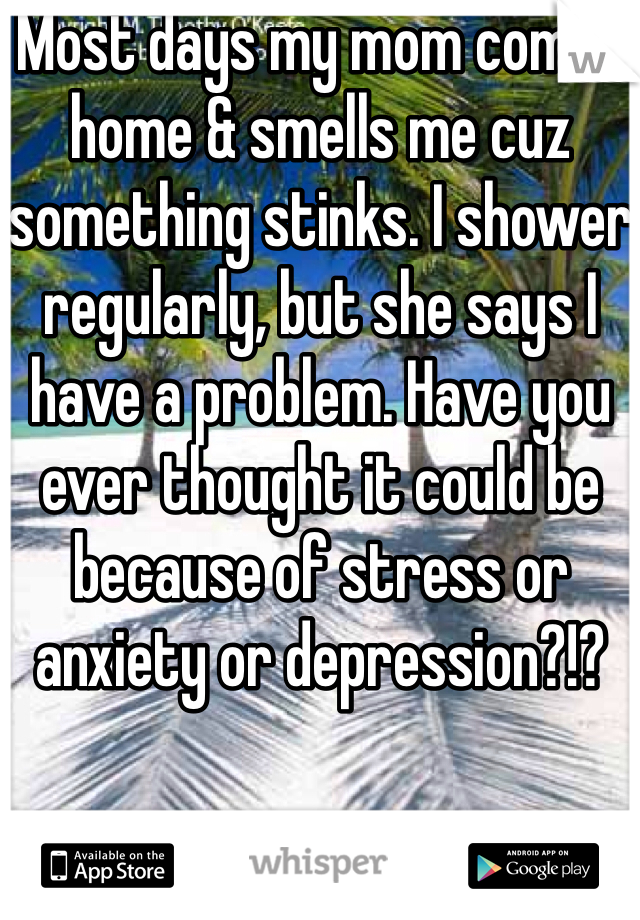 Most days my mom comes home & smells me cuz something stinks. I shower regularly, but she says I have a problem. Have you ever thought it could be because of stress or anxiety or depression?!?