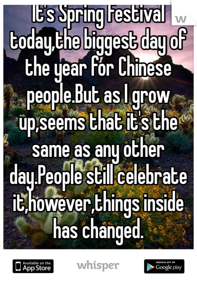 It's Spring Festival today,the biggest day of the year for Chinese people.But as I grow up,seems that it's the same as any other day.People still celebrate it,however,things inside has changed.
