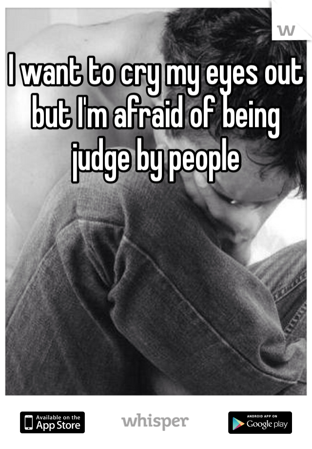 I want to cry my eyes out but I'm afraid of being judge by people 