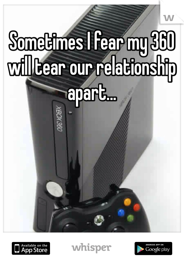 Sometimes I fear my 360 will tear our relationship apart...