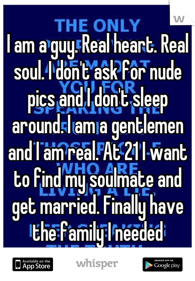 I am a guy. Real heart. Real soul. I don't ask for nude pics and I don't sleep around. I am a gentlemen and I am real. At 21 I want to find my soulmate and get married. Finally have the family I needed