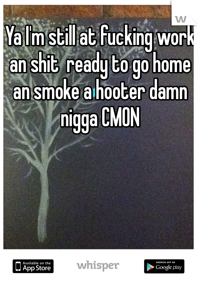 Ya I'm still at fucking work an shit  ready to go home an smoke a hooter damn nigga CMON