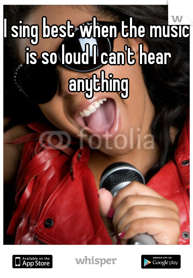 I sing best when the music is so loud I can't hear anything