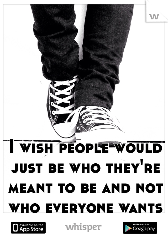 I wish people would just be who they're meant to be and not who everyone wants them to be..