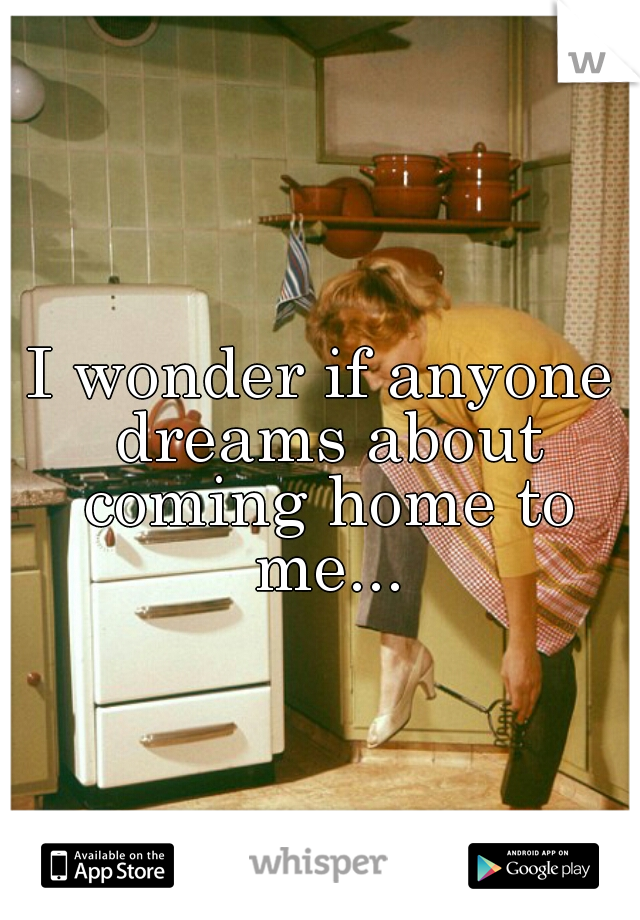 I wonder if anyone dreams about coming home to me...