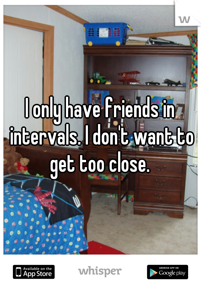 I only have friends in intervals. I don't want to get too close. 