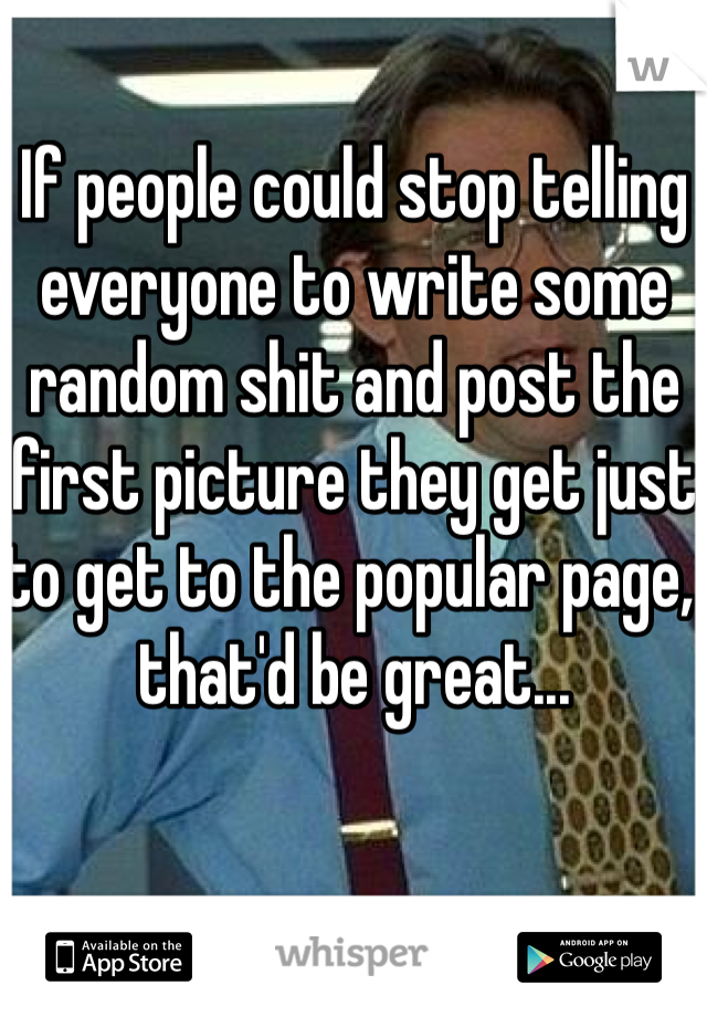 If people could stop telling everyone to write some random shit and post the first picture they get just to get to the popular page, that'd be great...