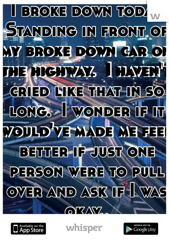 I broke down today.  Standing in front of my broke down car on the highway.  I haven't cried like that in so long.  I wonder if it would've made me feel better if just one person were to pull over and ask if I was okay.. 
