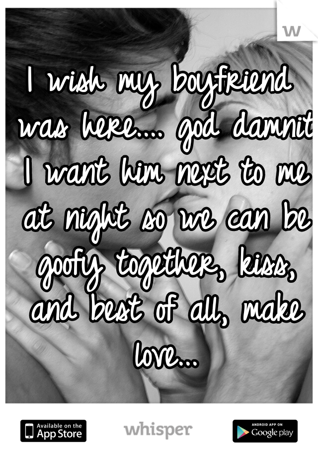 I wish my boyfriend was here.... god damnit I want him next to me at night so we can be goofy together, kiss, and best of all, make love...