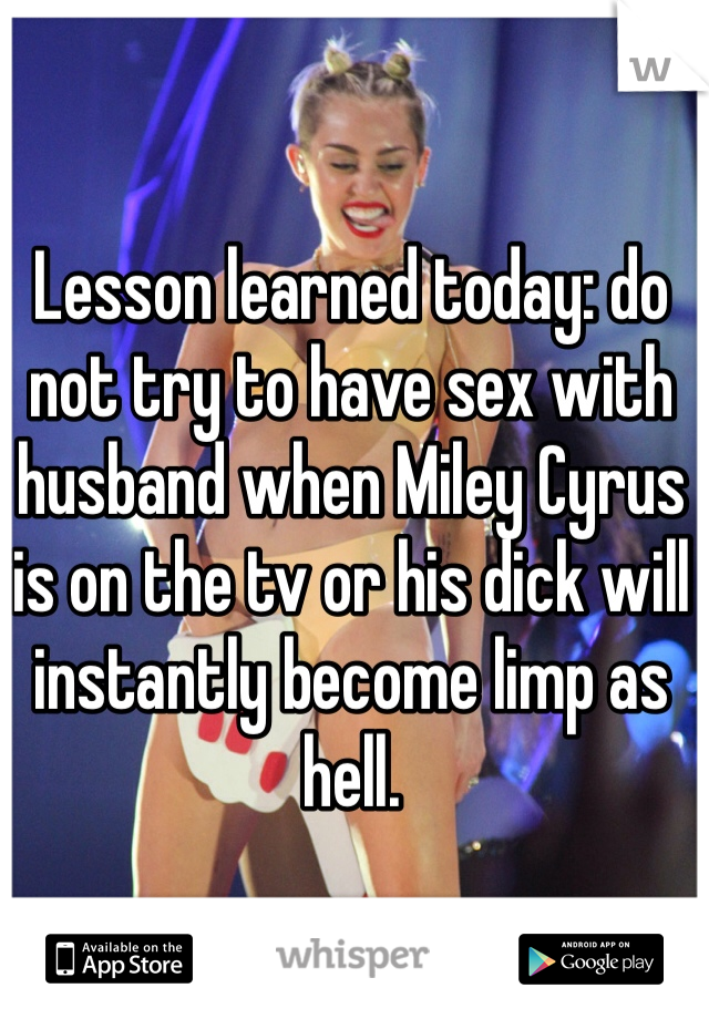 Lesson learned today: do not try to have sex with husband when Miley Cyrus is on the tv or his dick will instantly become limp as hell. 