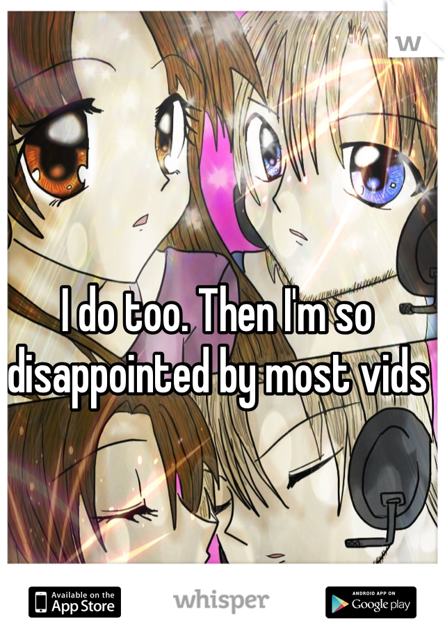 I do too. Then I'm so disappointed by most vids