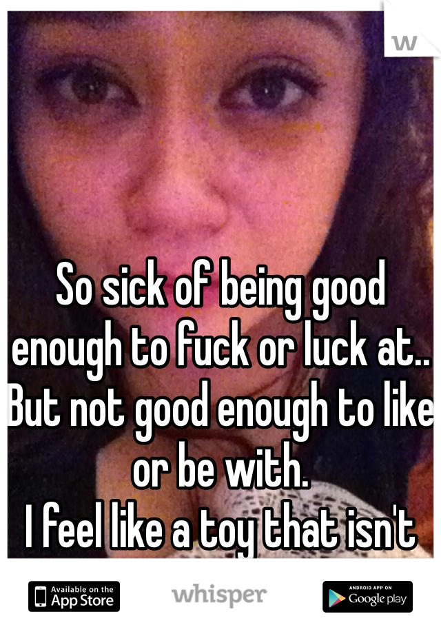 So sick of being good enough to fuck or luck at.. But not good enough to like or be with. 
I feel like a toy that isn't loved by their kid..